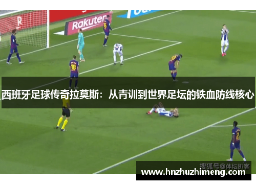 西班牙足球传奇拉莫斯：从青训到世界足坛的铁血防线核心