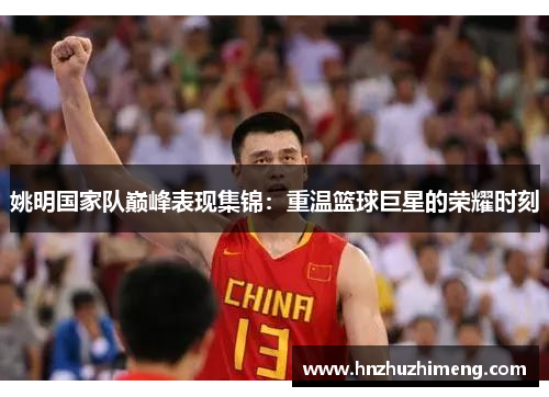 姚明国家队巅峰表现集锦：重温篮球巨星的荣耀时刻