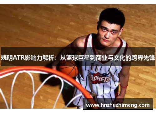姚明ATR影响力解析：从篮球巨星到商业与文化的跨界先锋