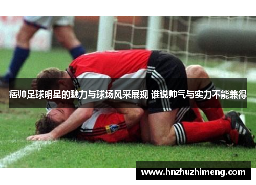 痞帅足球明星的魅力与球场风采展现 谁说帅气与实力不能兼得