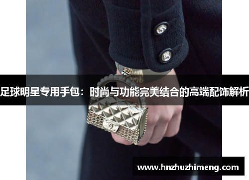 足球明星专用手包：时尚与功能完美结合的高端配饰解析