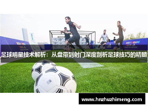 足球明星技术解析：从盘带到射门深度剖析足球技巧的精髓
