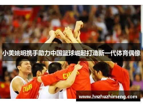 小美姚明携手助力中国篮球崛起打造新一代体育偶像
