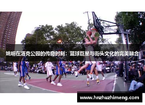 姚明在洛克公园的传奇时刻：篮球巨星与街头文化的完美融合