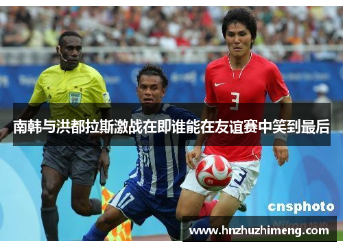 南韩与洪都拉斯激战在即谁能在友谊赛中笑到最后